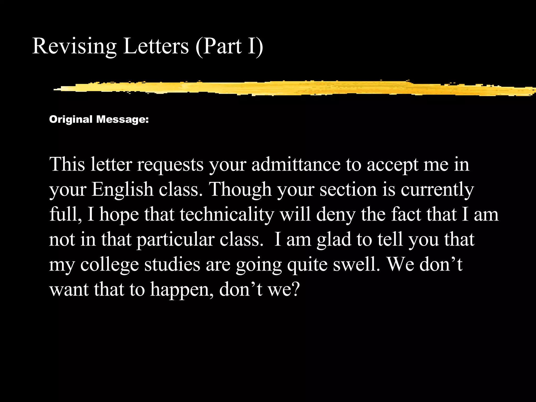 Revising Letters (Part I) Original Message: This letter requests your admittance to accept me in your English class. Though your section is currently full, I hope that technicality will deny the fact that I am not in that particular class.  I am glad to tell you that my college studies are going quite swell. We don’t want that to happen, don’t we? 