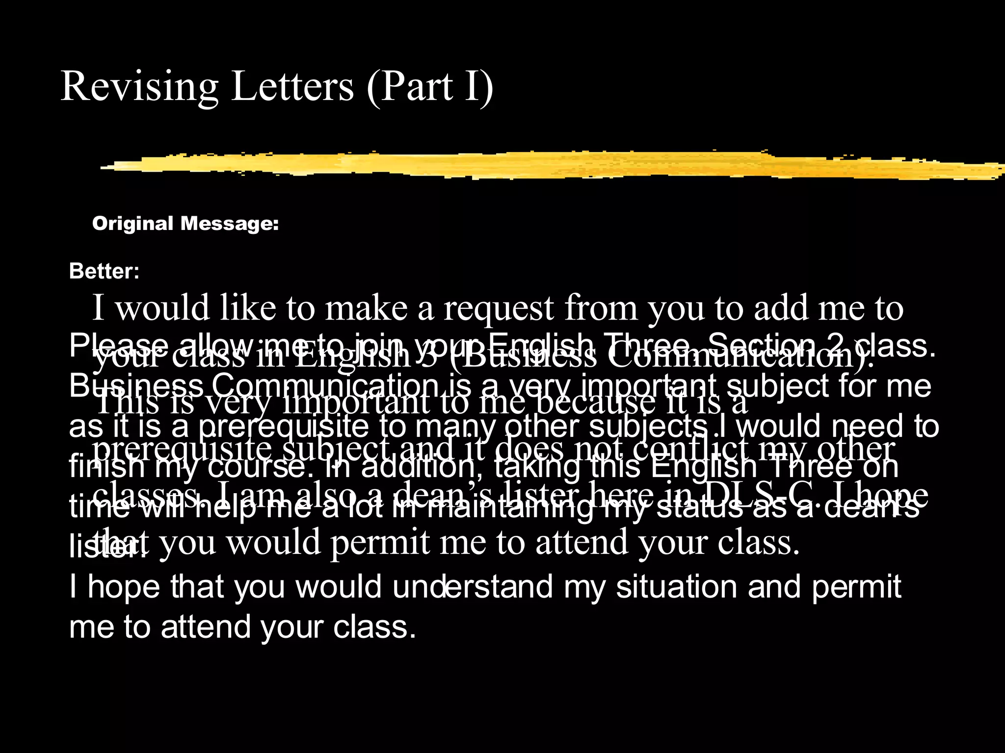 Revising Letters (Part I) Original Message: I would like to make a request from you to add me to your class in English 3 (Business Communication). This is very important to me because it is a prerequisite subject and it does not conflict my other classes. I am also a dean’s lister here in DLS-C. I hope that you would permit me to attend your class. Better: Please allow me to join your English Three, Section 2 class. Business Communication is a very important subject for me as it is a prerequisite to many other subjects I would need to finish my course. In addition, taking this English Three on time will help me a lot in maintaining my status as a dean’s lister.  I hope that you would understand my situation and permit me to attend your class. 