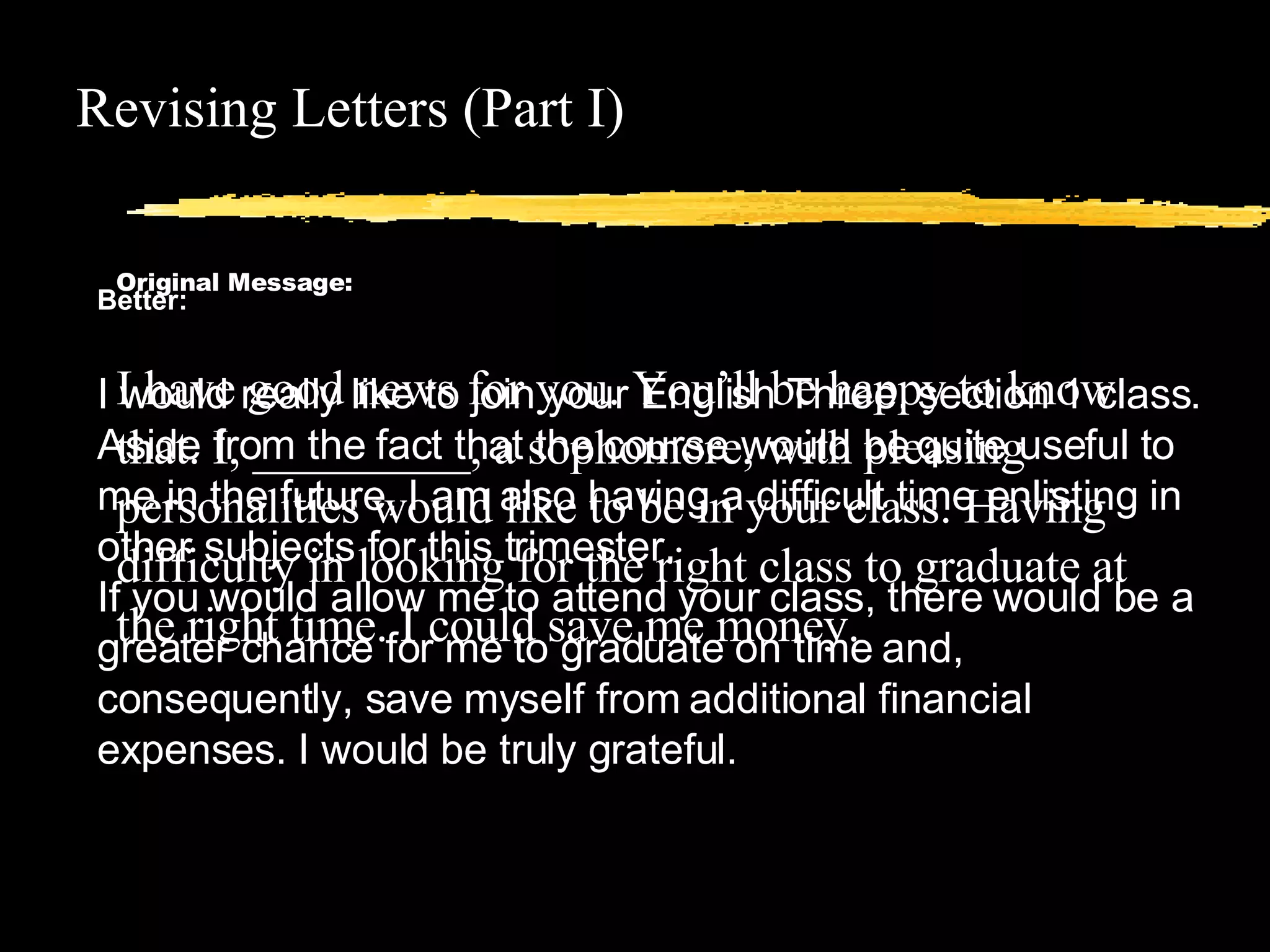 Revising Letters (Part I) Original Message: I have good news for you. You’ll be happy to know that. I, _________, a sophomore, with pleasing personalities would like to be in your class. Having difficulty in looking for the right class to graduate at the right time. I could save me money.  Better: I would really like to join your English Three, section 1 class. Aside from the fact that the course would be quite useful to me in the future, I am also having a difficult time enlisting in other subjects for this trimester.  If you would allow me to attend your class, there would be a greater chance for me to graduate on time and, consequently, save myself from additional financial expenses. I would be truly grateful.  