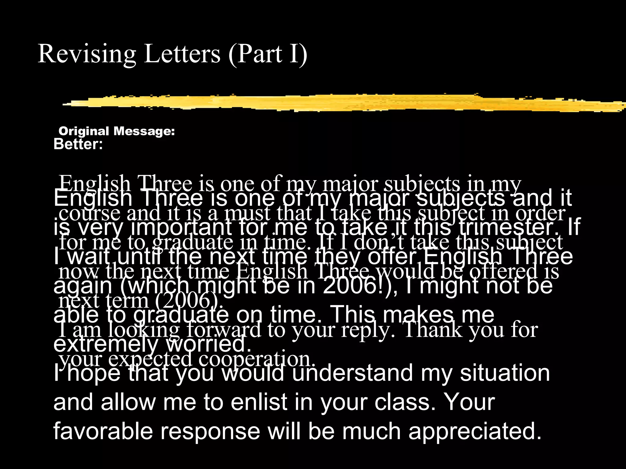 Revising Letters (Part I) Original Message: English Three is one of my major subjects in my course and it is a must that I take this subject in order for me to graduate in time. If I don’t take this subject now the next time English Three would be offered is next term (2006). I am looking forward to your reply. Thank you for your expected cooperation. Better: English Three is one of my major subjects and it is very important for me to take it this trimester. If I wait until the next time they offer English Three again (which might be in 2006!), I might not be able to graduate on time. This makes me extremely worried.  I hope that you would understand my situation and allow me to enlist in your class. Your favorable response will be much appreciated.  