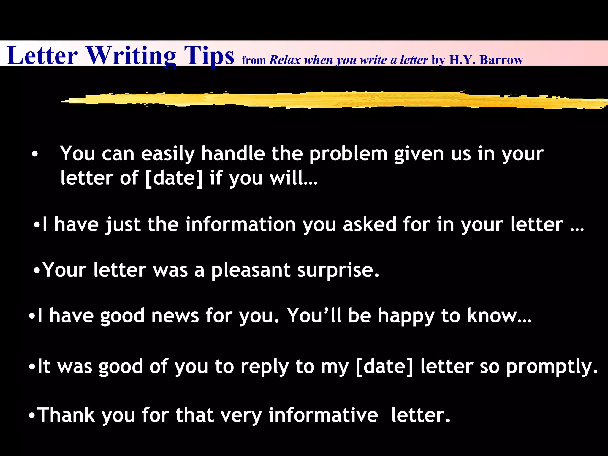 I have just the information you asked for in your letter … Your letter was a pleasant surprise. I have good news for you. You’ll be happy to know… It was good of you to reply to my [date] letter so promptly. Thank you for that very informative  letter. Letter Writing Tips  from  Relax when you write a letter  by H.Y. Barrow You can easily handle the problem given us in your letter of [date] if you will… 
