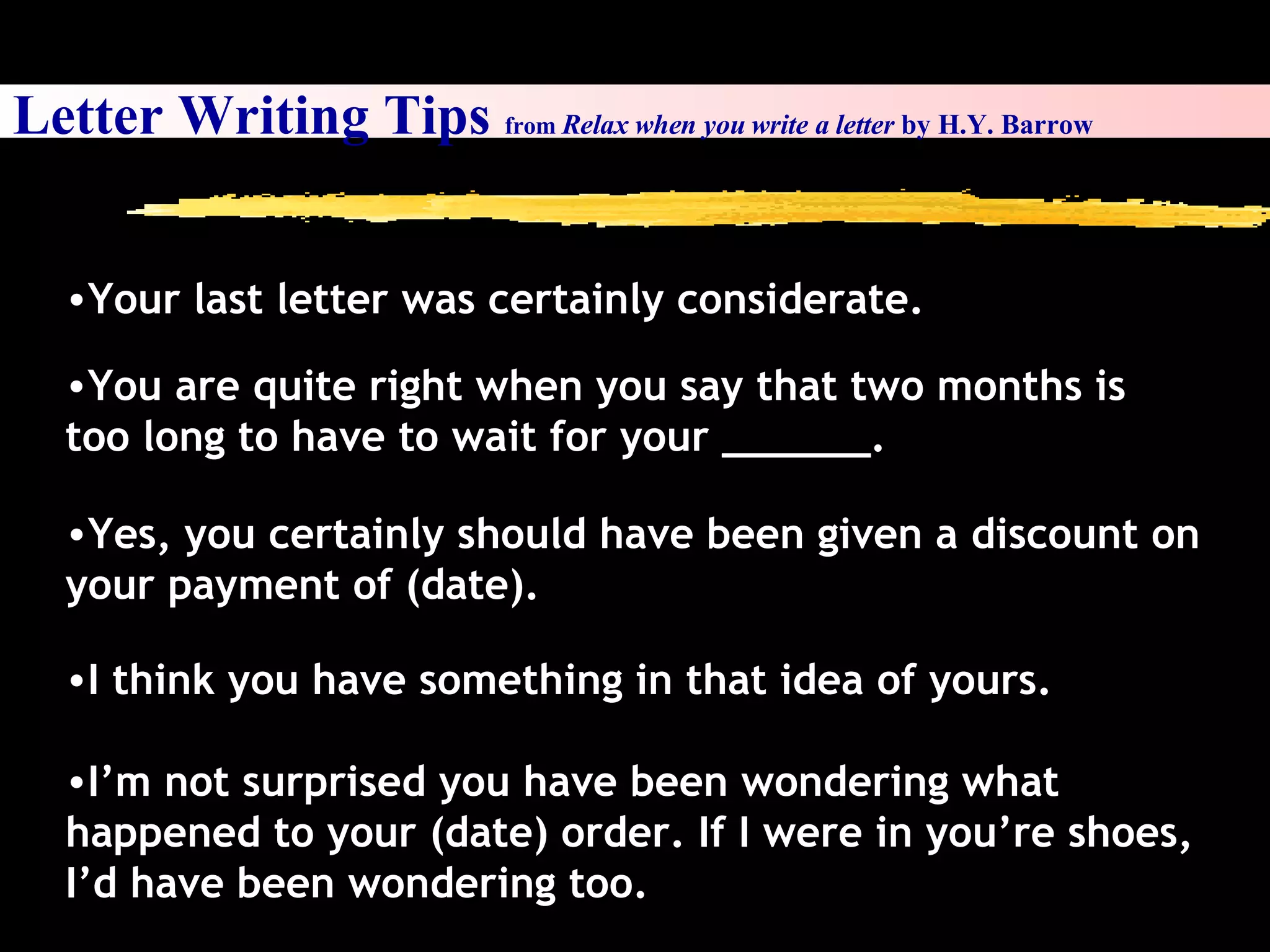 I’m not surprised you have been wondering what happened to your (date) order. If I were in you’re shoes, I’d have been wondering too.  Your last letter was certainly considerate. You are quite right when you say that two months is too long to have to wait for your ______. Yes, you certainly should have been given a discount on your payment of (date). I think you have something in that idea of yours.  Letter Writing Tips  from  Relax when you write a letter  by H.Y. Barrow 