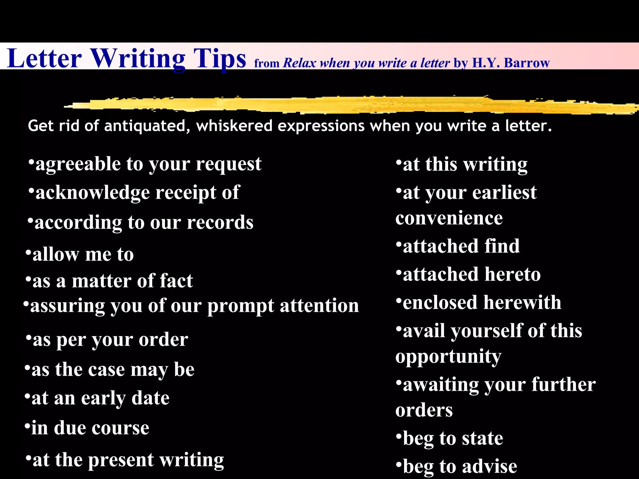 Letter Writing Tips  from  Relax when you write a letter  by H.Y. Barrow Get rid of antiquated, whiskered expressions when you write a letter. agreeable to your request acknowledge receipt of according to our records allow me to as a matter of fact assuring you of our prompt attention as per your order as the case may be at an early date  in due course at this writing at your earliest convenience attached find attached hereto enclosed herewith avail yourself of this opportunity awaiting your further orders beg to state  beg to advise at the present writing 