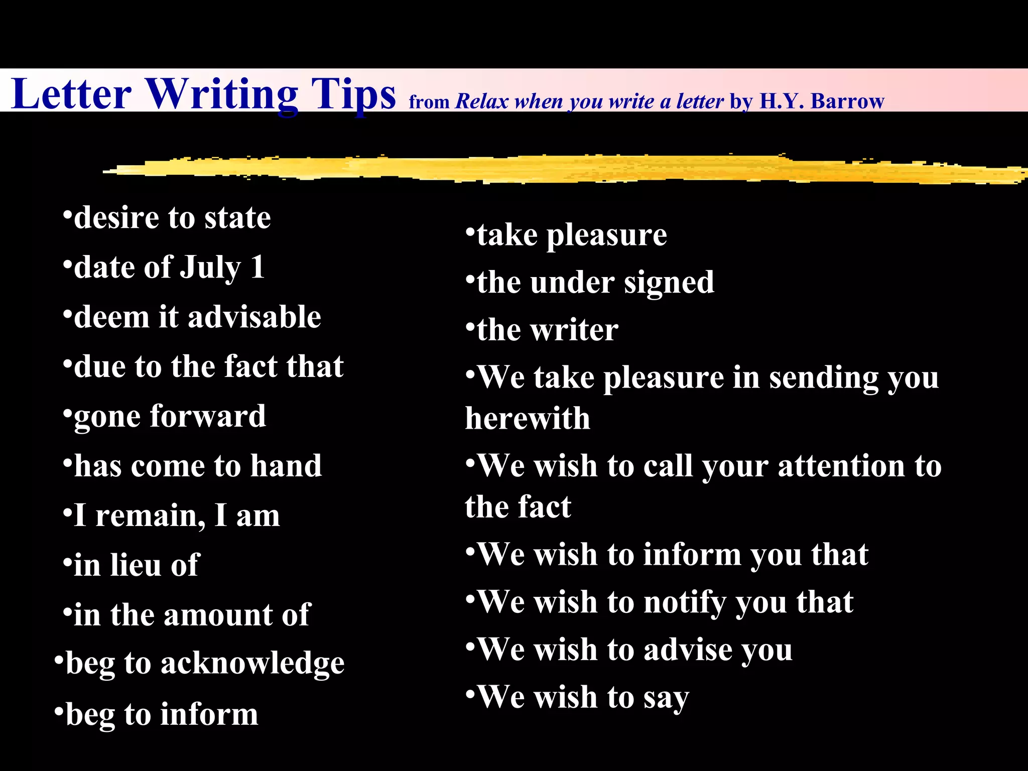 beg to inform take pleasure the under signed the writer We take pleasure in sending you herewith We wish to call your attention to the fact We wish to inform you that We wish to notify you that We wish to advise you We wish to say Letter Writing Tips  from  Relax when you write a letter  by H.Y. Barrow desire to state date of July 1 deem it advisable due to the fact that gone forward has come to hand I remain, I am in lieu of in the amount of  beg to acknowledge 