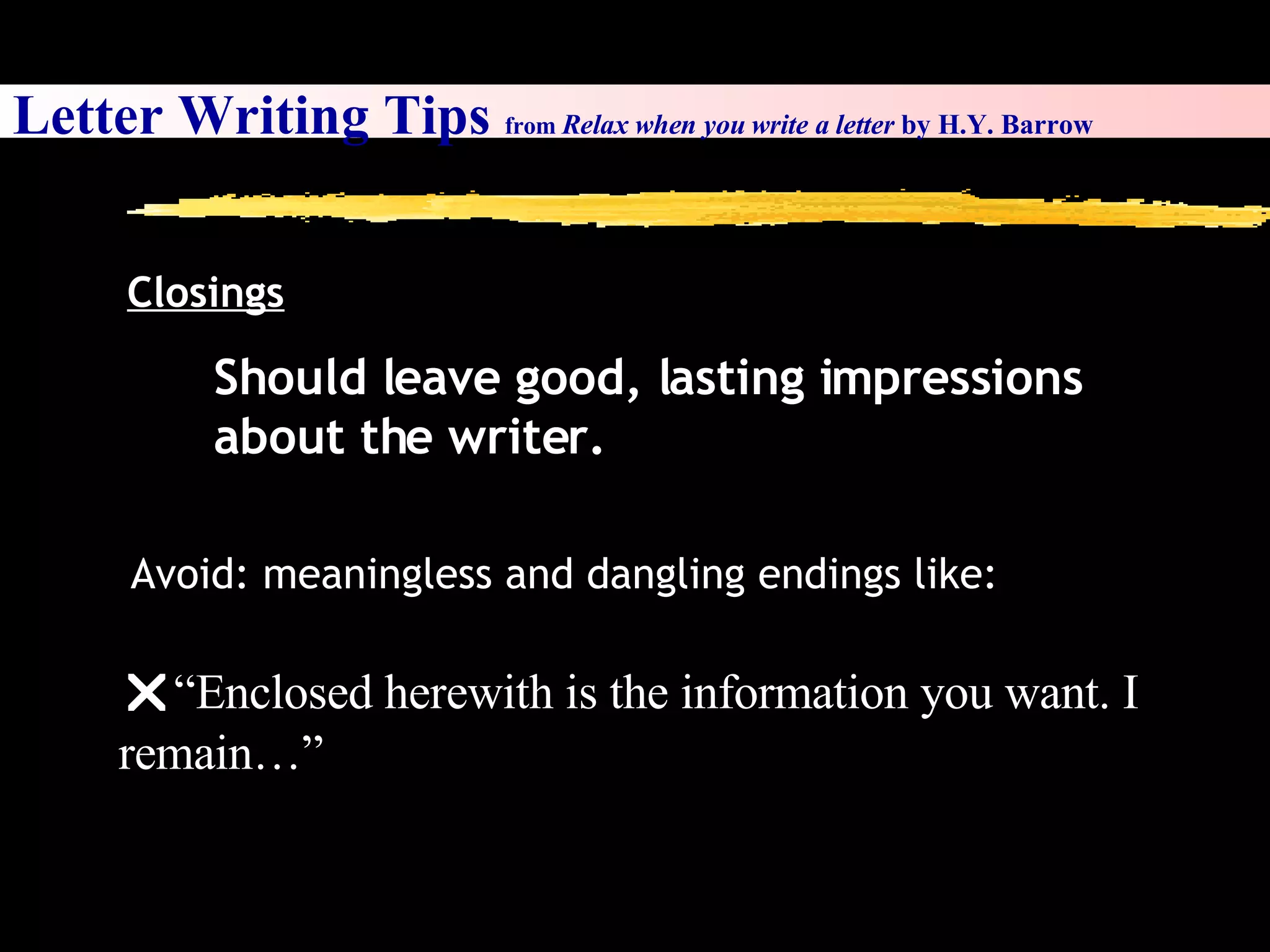 Letter Writing Tips  from  Relax when you write a letter  by H.Y. Barrow Closings Should leave good, lasting impressions about the writer.  Avoid: meaningless and dangling endings like:  “ Enclosed herewith is the information you want. I remain…” 