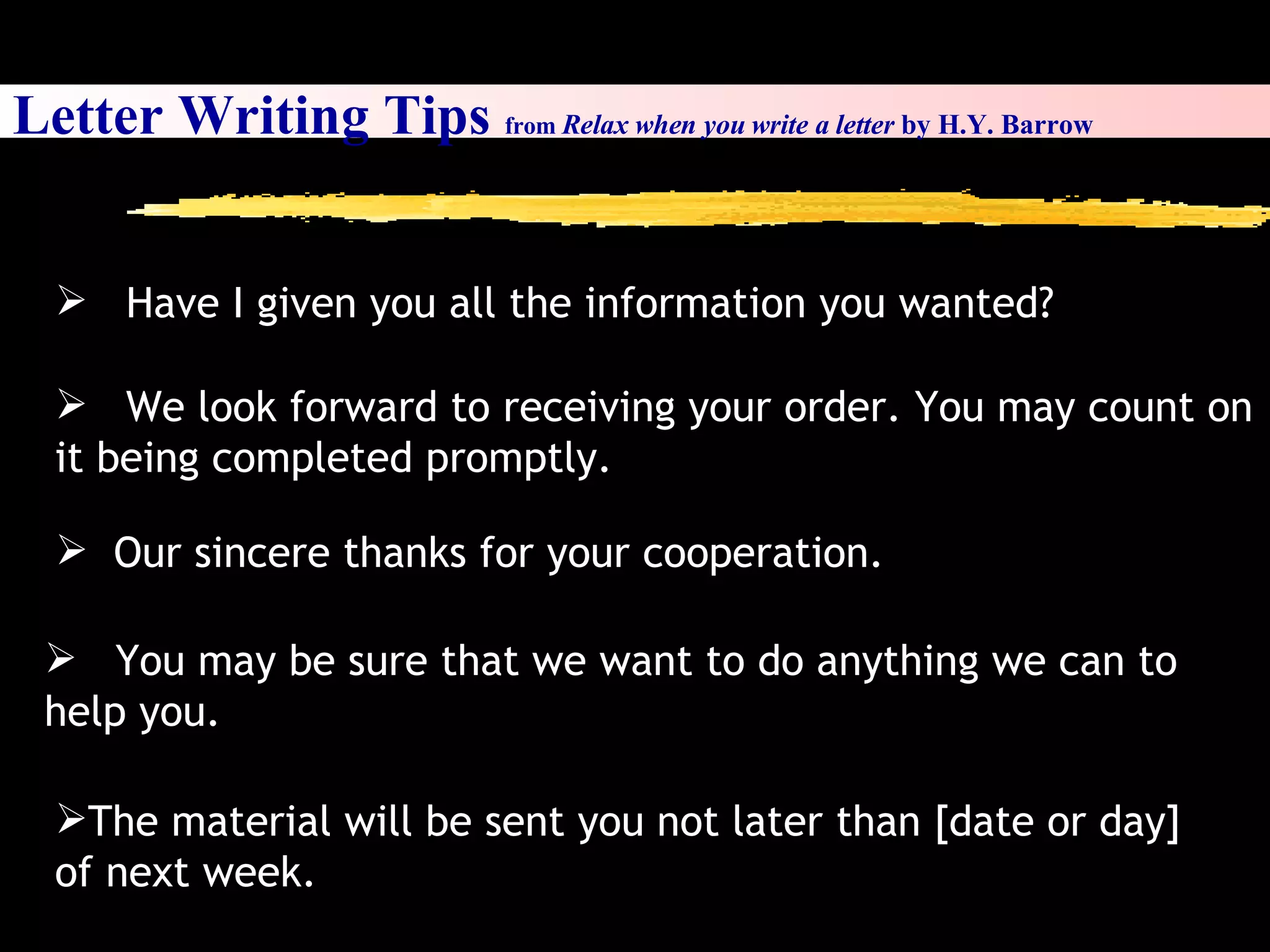 Letter Writing Tips  from  Relax when you write a letter  by H.Y. Barrow Have I given you all the information you wanted? We look forward to receiving your order. You may count on it being completed promptly. Our sincere thanks for your cooperation. You may be sure that we want to do anything we can to help you. The material will be sent you not later than [date or day] of next week. 