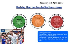Tuesday, 12 April 2016
To be able to
describe how
tourism
destinations
change over
time.
(C-D grade)
To be able to
explain the
reasons for the
changes by
referring to
stages in the
Butler Model.
(B grade)
To be able to
apply a case
study example
to the Butler
Model.
(A-A* grade)
Learning objectives;
•To develop a greater understanding of what
makes a tourism destination.
•To develop a greater knowledge of how and
why tourism destinations can change over
time.
 