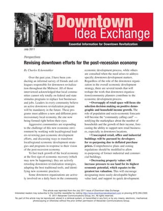 Downtown
                                                              Idea Exchange
                                                        Essential Information for Downtown Revitalization
         July 2011

         Perspectives
         Revising downtown efforts for the post-recession economy
         By Charles Eckenstahler                                         economic development process, while others
                                                                         are consulted when the need arises to address
              Over the past year, I have been con-                       specific downtown development matters.
         ducting an informal survey of friends and col-                  Regardless of the role of the downtown organi-
         leagues responsible for downtown revitaliza-                    zation in the overall economic development
         tion throughout the Midwest. All of those                       strategy, there are several trends that will
         interviewed acknowledged that local commu-                      reshape the work that downtown organiza-
         nities cannot rely totally on federal and state                 tions/community planners contribute to the
         stimulus programs to replace lost businesses                    economic development process.
         and jobs. Leaders in every community believe                         • Oversupply of retail space will focus site
         an active downtown revitalization program                       selection decision making on positive demo-
         will be mandatory in the future. These pro-                     graphic and household income growth. The
         grams must address a new and different post-                    role of population and socio-economic forecasts
         recessionary local economy, the one now                         will become the “community calling card” —
         being formed right before their eyes.                           notifying the marketplace about the number of
              Aggressive communities are responding                      households and the growth of their income, fore-
         to the challenge of this new economic envi-                     casting the ability to support new retail business-
         ronment by working with local/regional lead-                    es, especially in downtown locations.
         ers reviewing past economic development                              • Unoccupied retail, office and industrial
         efforts, and discussing ways to transform                       buildings will be pursued by developers
         local/regional economic development strate-                     for re-purposing due to deflated purchase
         gies and programs in response to their vision                   prices. Comprehensive plans and zoning
         of the post-recession economy.                                  regulations should be modified to allow
              To fast track growth of the local economy                  re-purposing of former industrial and commer-
         at the first sign of economic recovery (which                   cial buildings.
         may now be happening), they are actively                             • Decreasing property values will
         retooling downtown revitalization strategies,                   increase pressure to use land for its highest
         adapting the best traditional tools, and identi-                economic potential, which equates to the
         fying new economic practices.                                   greatest tax valuation. This will encourage
              Some downtown organizations are active-                    designating more easily-developable higher-
         ly involved on a daily basis in the community                   value land, and support its quick development.



                              This article was reprinted from the July 2011 issue of Downtown Idea Exchange.
Interested readers may subscribe to the monthly newsletter by visiting http://www.downtowndevelopment.com or phoning (973) 265-2300.
                                     © 2011 Alexander Communications Group, Inc. All rights reserved.
No part of this article may be reproduced, stored in a retrieval system, or transmitted in any form or by any means, electronic, mechanical,
                    photocopying or otherwise without the prior written permission of Alexander Communications Group.
 