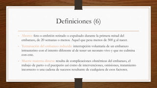 Definiciones (6)
- Aborto: feto o embrión retirado o expulsado durante la primera mitad del
embarazo, de 20 semanas o menos. Aquel que pesa menos de 500 g al nacer.
- Terminación del embarazo inducida: interrupción voluntaria de un embarazo
intrauterino con el intento diferente al de tener un neonato vivo y que no culmina
con este.
- Muerte materna directa: resulta de complicaciones obstétricas del embarazo, el
trabajo de parto o el puerperio así como de intervenciones, omisiones, tratamiento
incorrecto o una cadena de sucesos resultante de cualquiera de esos factores.
 