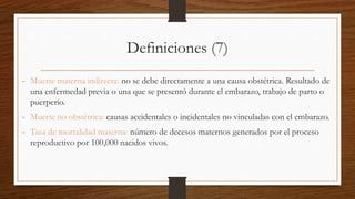 Definiciones (7)
- Muerte materna indirecta: no se debe directamente a una causa obstétrica. Resultado de
una enfermedad previa o una que se presentó durante el embarazo, trabajo de parto o
puerperio.
- Muerte no obstétrica: causas accidentales o incidentales no vinculadas con el embarazo.
- Tasa de mortalidad materna: número de decesos maternos generados por el proceso
reproductivo por 100,000 nacidos vivos.
 