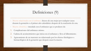 Definiciones (9)
- Muerte relacionada con el embrazo: deceso de una mujer por cualquier causa
durante la gestación o el primer año calendárico después de la conclusión de esta.
- Muerte obstétrica: vinculada con el embarazo que es producto de:
1. Complicaciones del embarazo mismo.
2. Cadena de acontecimientos que inicia con el embarazo y lleva al fallecimiento.
3. Agravamiento de un trastorno no relacionado por los efectos fisiológicos o
farmacológicos de la gestación que después causó la muerte.
 