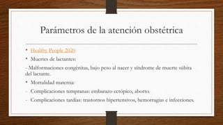 Parámetros de la atención obstétrica
• Healthy People 2020
• Muertes de lactantes:
- Malformaciones congénitas, bajo peso al nacer y síndrome de muerte súbita
del lactante.
• Mortalidad materna:
- Complicaciones tempranas: embarazo ectópico, aborto.
- Complicaciones tardías: trastornos hipertensivos, hemorragias e infecciones.
 