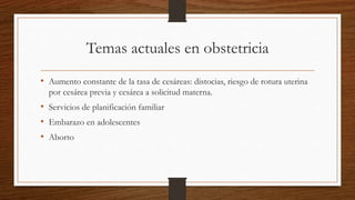 Temas actuales en obstetricia
• Aumento constante de la tasa de cesáreas: distocias, riesgo de rotura uterina
por cesárea previa y cesárea a solicitud materna.
• Servicios de planificación familiar
• Embarazo en adolescentes
• Aborto
 