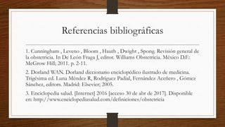 Referencias bibliográficas
1. Cunningham , Leveno , Bloom , Hauth , Dwight , Spong. Revisión general de
la obstetricia. In De León Fraga J, editor. Williams Obstetricia. México D.F.:
McGrow Hill; 2011. p. 2-11.
2. Dorland WAN. Dorland diccionario enciclopédico ilustrado de medicina.
Trigésima ed. Luna Méndez R, Rodríguez Padial, Fernández Aceñero , Gómez
Sánchez, editors. Madrid: Elsevier; 2005.
3. Enciclopedia salud. [Internet] 2016 [acceso 30 de abr de 2017]. Disponible
en: http://www.enciclopediasalud.com/definiciones/obstetricia
 