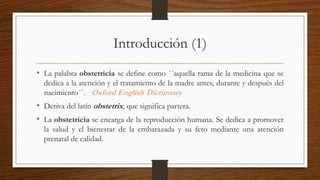 Introducción (1)
• La palabra obstetricia se define como ´´aquella rama de la medicina que se
dedica a la atención y el tratamiento de la madre antes, durante y después del
nacimiento´´. Oxford English Dictionary
• Deriva del latín obstetrix, que significa partera.
• La obstetricia se encarga de la reproducción humana. Se dedica a promover
la salud y el bienestar de la embarazada y su feto mediante una atención
prenatal de calidad.
 