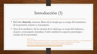 Introducción (3)
• Del latín obstetrix, matrona. Rama de la cirugía que se ocupa del tratamiento
de la gestación, el parto y el puerperio.
• Área de la medicina y de las ciencias de la salud que se ocupa del embarazo,
el parto y el postparto inmediato. Cubre también los aspectos psicológico-
sociales de la maternidad.
Referencias:
1. Dorland WAN. Dorland diccionario enciclopédico ilustrado de medicina. Trigésima ed. Luna Méndez R,
Rodríguez Padial, Fernández Aceñero , Gómez Sánchez, editors. Madrid: Elsevier; 2005.
2. Enciclopedia salud. [Internet] 2016 [acceso 30 de abr de 2017]. Disponible en:
http://www.enciclopediasalud.com/definiciones/obstetricia
 