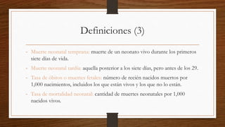Definiciones (3)
- Muerte neonatal temprana: muerte de un neonato vivo durante los primeros
siete días de vida.
- Muerte neonatal tardía: aquella posterior a los siete días, pero antes de los 29.
- Tasa de óbitos o muertes fetales: número de recién nacidos muertos por
1,000 nacimientos, incluidos los que están vivos y los que no lo están.
- Tasa de mortalidad neonatal: cantidad de muertes neonatales por 1,000
nacidos vivos.
 
