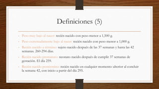 Definiciones (5)
- Peso muy bajo al nacer: recién nacido con peso menor a 1,500 g.
- Peso extremadamente bajo al nacer: recién nacido con peso menor a 1,000 g.
- Recién nacido a término: sujeto nacido después de las 37 semanas y hasta las 42
semanas. 260-294 días.
- Recién nacido prematuro: neonato nacido después de cumplir 37 semanas de
gestación. El día 259.
- Recién nacido postérmino: recién nacido en cualquier momento ulterior al concluir
la semana 42, con inicio a partir del día 295.
 