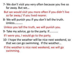 7- We don’t visit you very often because you live so
far away. But we…
But we would visit you more often if you didn’t live
so far away./ if you lived nearer.
8- We will punish you if you don’t tell the truth.
Unless………..
Unless you tell the truth, we will punish you.
9- Take my advice, go to the party. If…………
If I were you, I would go to the party.
10- I hope the weather will be nice next weekend, so
that we can go swimming. If the weather…
If the weather is nice next weekend, we will go
swimming.

 