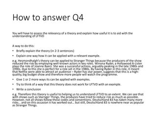 How to answer Q4
You will have to assess the relevancy of a theory and explain how useful it is to aid with the
understanding of LFTVD
A way to do this:
• Briefly explain the theory (in 2-3 sentences)
• Explain one way how it can be applied with a relevant example.
e.g. Hesmondhalgh’s theory can be applied to Stranger Things because the producers of the show
reduced the risk by employing well-known actors in key roles. Winona Ryder, a Hollywood A-Lister
plays the role of Joanne Byers. She was a successful actress, arguably peaking in the late 1980s and
1990s. Due to this she is perfect for a role set in the 1980s. By having Ryder in this role, it meant
that Netflix were able to attract an audience – Ryder has star power, suggests that this is a high-
quality, big budget show and therefore more people will watch the programme.
• Give 1 or 2 more ways its can be applied with examples.
• Try to think of a way that this theory does not work for LFTVD with an example.
• Write a conclusion
e.g. Therefore this theory is useful to helping us to understand LFTVD to an extent. We can see that
with shows such as Starnger Things, the produces have tried to reduce risk as much as possible.
However, not all shows follow these codes and conventions. Deutschland 83 has taken many more
risks… and on this occasion it has worked out… but still, Deutschland 83 is nowhere near as popular
as Stranger Things.
 