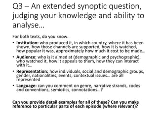 Q3 – An extended synoptic question,
judging your knowledge and ability to
analyse…
For both texts, do you know:
• Institution: who produced it, in which country, where it has been
shown, how those channels are supported, how it is watched,
how popular it was, approximately how much it cost to be made…
• Audience: who is it aimed at (demographic and psychographic),
who watched it, how it appeals to them, how they can interact
with it…
• Representation: how individuals, social and demographic groups,
gender, nationalities, events, contextual issues… are all
represented
• Language: can you comment on genre, narrative strands, codes
and conventions, semiotics, connotations…?
Can you provide detail examples for all of these? Can you make
reference to particular parts of each episode (where relevant)?
 