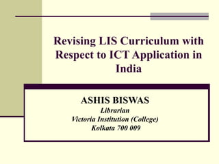 Revising LIS Curriculum with Respect to ICT Application in India ASHIS BISWAS Librarian Victoria Institution (College) Kolkata 700 009 