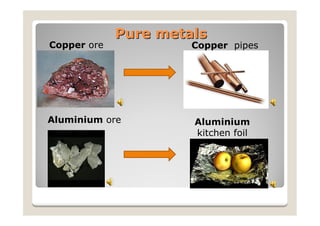 Pure metals
Copper ore            Copper pipes




Aluminium ore         Aluminium
                      kitchen foil
 