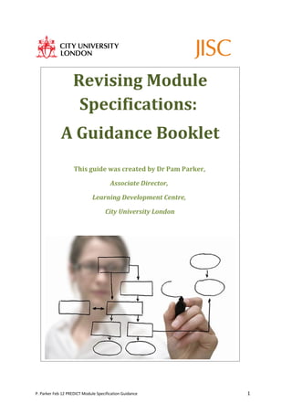 Revising Module
                    Specifications:
             A Guidance Booklet
                    This guide was created by Dr Pam Parker,

                                       Associate Director,

                              Learning Development Centre,

                                    City University London




P. Parker Feb 12 PREDICT Module Specification Guidance         1
 