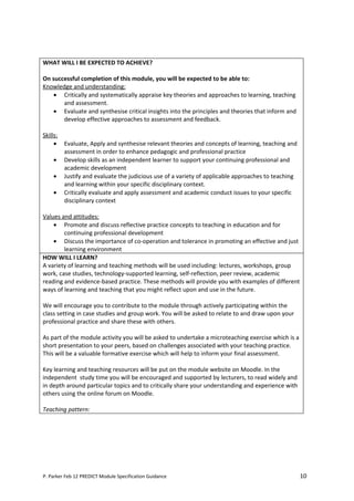 WHAT WILL I BE EXPECTED TO ACHIEVE?

On successful completion of this module, you will be expected to be able to:
Knowledge and understanding:
    • Critically and systematically appraise key theories and approaches to learning, teaching
       and assessment.
    • Evaluate and synthesise critical insights into the principles and theories that inform and
       develop effective approaches to assessment and feedback.

Skills:
     •    Evaluate, Apply and synthesise relevant theories and concepts of learning, teaching and
          assessment in order to enhance pedagogic and professional practice
     •    Develop skills as an independent learner to support your continuing professional and
          academic development
     •    Justify and evaluate the judicious use of a variety of applicable approaches to teaching
          and learning within your specific disciplinary context.
     •    Critically evaluate and apply assessment and academic conduct issues to your specific
          disciplinary context

Values and attitudes:
    • Promote and discuss reflective practice concepts to teaching in education and for
        continuing professional development
    • Discuss the importance of co-operation and tolerance in promoting an effective and just
        learning environment
HOW WILL I LEARN?
A variety of learning and teaching methods will be used including: lectures, workshops, group
work, case studies, technology-supported learning, self-reflection, peer review, academic
reading and evidence-based practice. These methods will provide you with examples of different
ways of learning and teaching that you might reflect upon and use in the future.

We will encourage you to contribute to the module through actively participating within the
class setting in case studies and group work. You will be asked to relate to and draw upon your
professional practice and share these with others.

As part of the module activity you will be asked to undertake a microteaching exercise which is a
short presentation to your peers, based on challenges associated with your teaching practice.
This will be a valuable formative exercise which will help to inform your final assessment.

Key learning and teaching resources will be put on the module website on Moodle. In the
independent study time you will be encouraged and supported by lecturers, to read widely and
in depth around particular topics and to critically share your understanding and experience with
others using the online forum on Moodle.

Teaching pattern:




P. Parker Feb 12 PREDICT Module Specification Guidance                                               10
 