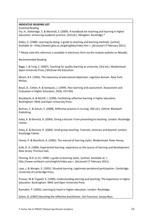 INDICATIVE READING LIST
Essential Reading
Fry, H., Ketteridge, S. & Marshall, S. (2009). A handbook for teaching and learning in higher
education: enhancing academic practice. (3rd ed.). Abingdon: Routledge.*

Gibbs, G. (1988). Learning by doing: a guide to teaching and learning methods. [online].
Available at: <http://www2.glos.ac.uk/gdn/gibbs/index.htm >. [Accessed 17 February 2011].

* Please note this reference is available in electronic form via the module website on Moodle.

Recommended Reading

Biggs, J. & Tang, C. (2007). Teaching for quality learning at university. (3rd ed.). Maidenhead:
Open University Press / McGraw-Hill Education.

Bloom, B.S. (1956). The taxonomy of educational objectives: cognitive domain. New York:
McKay.

Boud, D., Cohen, R. & Sampson, J. (1999). Peer learning and assessment. Assessment and
Evaluation in Higher Education, 24(4), 413-426.

Brockbank, A. & McGill, I. (1998). Facilitating reflective learning in higher education.
Buckingham: SRHE and Open University Press.

Bulman, C. & Schutz, S. (2008). Reflective practice in nursing. (4th ed.). Oxford: Blackwell
Publishing.

Exley, K. & Dennick, R. (2004). Giving a lecture: From presenting to teaching. London: Routledge
Falmer.

Exley, K. & Dennick, R. (2004). Small group teaching: Tutorials, seminars and beyond. London:
Routledge Falmer.

Honey, P. & Mumford, A. (1982). The manual of learning styles. Maidenhead: Peter Honey.

Kolb, D. A. (1984). Experiential learning: experience as the source of learning and development.
New Jersey: Prentice-Hall.

Fleming, N.D. (n.d.). VARK: a guide to learning styles. [online]. Available at: <
http://www.varklearn.com/english/index.asp >. [Accessed 17 February 2011].

Lave, J. & Wenger, E. (1991). Situated learning. Legitimate peripheral participation. Cambridge:
University of Cambridge Press.

Prosser, M & Trigwell, K. (1999). Understanding learning and teaching: The experience in higher
education. Buckingham: SRHE and Open University Press.

Ramsden, P. (1992). Learning to teach in higher education. London: Routledge.

Schon, D. (1987) Educating the reflective practitioner. San Francisco: Jossey-Bass.



P. Parker Feb 12 PREDICT Module Specification Guidance                                             13
 