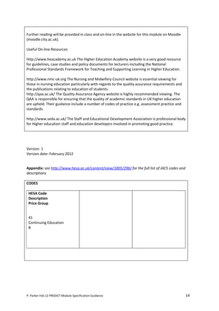 Further reading will be provided in class and on-line in the website for this module on Moodle
(moodle.city.ac.uk).

Useful On-line Resources

http://www.heacademy.ac.uk The Higher Education Academy website is a very good resource
for guidelines, case studies and policy documents for lecturers including the National
Professional Standards Framework for Teaching and Supporting Learning in Higher Education.

http://www.nmc-uk.org The Nursing and Midwifery Council website is essential viewing for
those in nursing education particularly with regards to the quality assurance requirements and
the publications relating to education of students.
http://qaa.ac.uk/ The Quality Assurance Agency website is highly recommended viewing. The
QAA is responsible for ensuring that the quality of academic standards in UK higher education
are upheld. Their guidance include a number of codes of practice e.g. assessment practice and
standards.

http://www.seda.ac.uk/ The Staff and Educational Development Association is professional body
for Higher education staff and education developers involved in promoting good practice.




Version: 1
Version date: February 2012


Appendix: see http://www.hesa.ac.uk/content/view/1805/296/ for the full list of JACS codes and
descriptions

CODES

 HESA Code
 Description
 Price Group


 41
 Continuing Education
 B




P. Parker Feb 12 PREDICT Module Specification Guidance                                           14
 