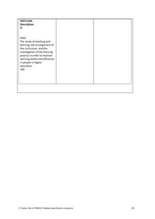JACS Code
 Description
 %


 X342
 The study of teaching and
 learning, the arrangement of
 the curriculum, and the
 investigation of the learning
 process in order to improve
 learning ability and efficiency
 in people in higher
 education.
 100




P. Parker Feb 12 PREDICT Module Specification Guidance   15
 