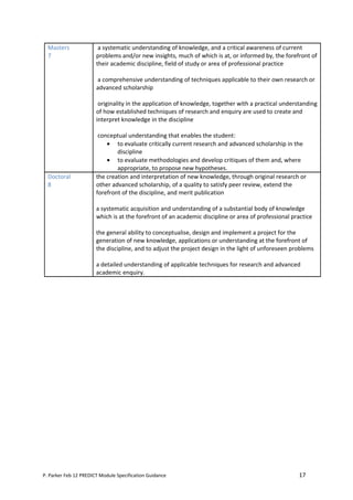 Masters               a systematic understanding of knowledge, and a critical awareness of current
  7                    problems and/or new insights, much of which is at, or informed by, the forefront of
                       their academic discipline, field of study or area of professional practice

                       a comprehensive understanding of techniques applicable to their own research or
                       advanced scholarship

                        originality in the application of knowledge, together with a practical understanding
                       of how established techniques of research and enquiry are used to create and
                       interpret knowledge in the discipline

                        conceptual understanding that enables the student:
                           • to evaluate critically current research and advanced scholarship in the
                               discipline
                           • to evaluate methodologies and develop critiques of them and, where
                               appropriate, to propose new hypotheses.
  Doctoral             the creation and interpretation of new knowledge, through original research or
  8                    other advanced scholarship, of a quality to satisfy peer review, extend the
                       forefront of the discipline, and merit publication

                       a systematic acquisition and understanding of a substantial body of knowledge
                       which is at the forefront of an academic discipline or area of professional practice

                       the general ability to conceptualise, design and implement a project for the
                       generation of new knowledge, applications or understanding at the forefront of
                       the discipline, and to adjust the project design in the light of unforeseen problems

                       a detailed understanding of applicable techniques for research and advanced
                       academic enquiry.




P. Parker Feb 12 PREDICT Module Specification Guidance                                               17
 