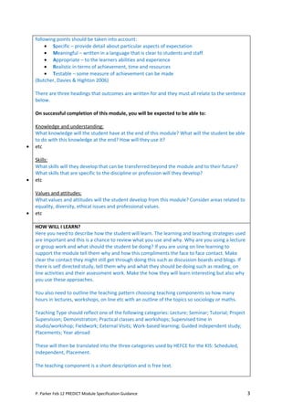 following points should be taken into account:
         • Specific – provide detail about particular aspects of expectation
         • Meaningful – written in a language that is clear to students and staff
         • Appropriate – to the learners abilities and experience
         • Realistic in terms of achievement, time and resources
         • Testable – some measure of achievement can be made
    (Butcher, Davies & Highton 2006)

    There are three headings that outcomes are written for and they must all relate to the sentence
    below.

    On successful completion of this module, you will be expected to be able to:

    Knowledge and understanding:
    What knowledge will the student have at the end of this module? What will the student be able
    to do with this knowledge at the end? How will they use it?
•   etc

    Skills:
    What skills will they develop that can be transferred beyond the module and to their future?
    What skills that are specific to the discipline or profession will they develop?
•   etc

    Values and attitudes:
    What values and attitudes will the student develop from this module? Consider areas related to
    equality, diversity, ethical issues and professional values.
•   etc

    HOW WILL I LEARN?
    Here you need to describe how the student will learn. The learning and teaching strategies used
    are important and this is a chance to review what you use and why. Why are you using a lecture
    or group work and what should the student be doing? If you are using on line learning to
    support the module tell them why and how this compliments the face to face contact. Make
    clear the contact they might still get through doing this such as discussion boards and blogs. If
    there is self directed study, tell them why and what they should be doing such as reading, on
    line activities and their assessment work. Make the how they will learn interesting but also why
    you use these approaches.

    You also need to outline the teaching pattern choosing teaching components so how many
    hours in lectures, workshops, on line etc with an outline of the topics so sociology or maths.

    Teaching Type should reflect one of the following categories: Lecture; Seminar; Tutorial; Project
    Supervision; Demonstration; Practical classes and workshops; Supervised time in
    studio/workshop; Fieldwork; External Visits; Work-based learning; Guided independent study;
    Placements; Year abroad

    These will then be translated into the three categories used by HEFCE for the KIS: Scheduled,
    Independent, Placement.

    The teaching component is a short description and is free text.




    P. Parker Feb 12 PREDICT Module Specification Guidance                                              3
 
