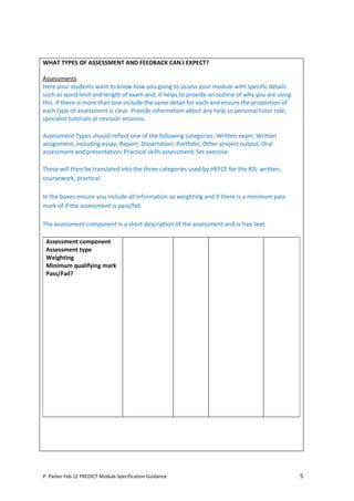 WHAT TYPES OF ASSESSMENT AND FEEDBACK CAN I EXPECT?

Assessments
Here your students want to know how you going to assess your module with specific details
such as word limit and length of exam and, it helps to provide an outline of why you are using
this. If there is more than one include the same detail for each and ensure the proportion of
each type of assessment is clear. Provide information about any help so personal tutor role,
specialist tutorials or revision sessions.

Assessment Types should reflect one of the following categories: Written exam; Written
assignment, including essay; Report; Dissertation; Portfolio; Other project output; Oral
assessment and presentation; Practical skills assessment; Set exercise.

These will then be translated into the three categories used by HEFCE for the KIS: written,
coursework, practical.

In the boxes ensure you include all information so weighting and if there is a minimum pass
mark of if the assessment is pass/fail.

The assessment component is a short description of the assessment and is free text.

 Assessment component
 Assessment type
 Weighting
 Minimum qualifying mark
 Pass/Fail?




P. Parker Feb 12 PREDICT Module Specification Guidance                                           5
 