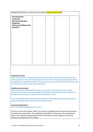 Additional information on sub-assessment pattern [DELETE IF NOT USED]:

 Sub-assessment
 component
 Sub-assessment type
 Weighting
 Minimum qualifying mark
 Pass/Fail?




Assessment criteria
In this section there is an opportunity for you outline specific information or provide a link to
where students can find information about their assessment criteria and grade related criteria
so programme or modules handbooks. Students want to know what they have to do to pass and
the criteria that will be used to assess their work.

Feedback on assessment
In this section you need to add information about how this will happen for your module.
Students want to know when they will get their feedback and how this will be provided so in
writing with comments just a grade and class feedback or audio.

You should provide advice on how students might use the feedback and any opportunities to
follow up feedback with module leaders or personal tutors.

Assessment Regulations
This is a standard paragraph for this section.

The Pass mark for the module is 40%. Any minimum qualifying marks for specific assessments
are listed in the table above. The weighting of the different components can also be found
above. The Programme Specification contains information on what happens if you fail an
assessment component or the module.



P. Parker Feb 12 PREDICT Module Specification Guidance                                              6
 