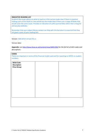 INDICATIVE READING LIST
Students like to get advice on what to read so in this section make clear if there is essential
reading such as one book or a key article but also make clear if there are a range of books that
would cover the same issues. Provide an indication of useful journal titles rather than a long list
and any key websites.

Remember that your subject library contact can help with this but also it is essential that they
are given copies of your reading lists.


Version: Add which version this is

Version date:

Appendix: see http://www.hesa.ac.uk/content/view/1805/296/ for the full list of JACS codes and
descriptions

CODES
These are important in terms of the financial model used and for reporting to HEFCE on student
numbers.

 HESA Code
 Description
 Price Group




P. Parker Feb 12 PREDICT Module Specification Guidance                                                7
 