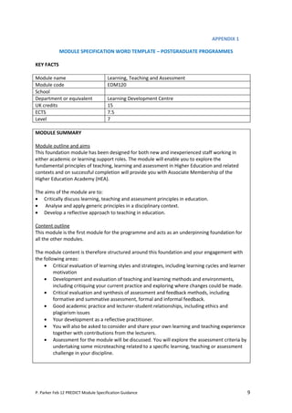 APPENDIX 1

            MODULE SPECIFICATION WORD TEMPLATE – POSTGRADUATE PROGRAMMES

KEY FACTS

Module name                           Learning, Teaching and Assessment
Module code                           EDM120
School
Department or equivalent              Learning Development Centre
UK credits                            15
ECTS                                  7.5
Level                                 7

MODULE SUMMARY

Module outline and aims
This foundation module has been designed for both new and inexperienced staff working in
either academic or learning support roles. The module will enable you to explore the
fundamental principles of teaching, learning and assessment in Higher Education and related
contexts and on successful completion will provide you with Associate Membership of the
Higher Education Academy (HEA).

The aims of the module are to:
• Critically discuss learning, teaching and assessment principles in education.
• Analyse and apply generic principles in a disciplinary context.
• Develop a reflective approach to teaching in education.

Content outline
This module is the first module for the programme and acts as an underpinning foundation for
all the other modules.

The module content is therefore structured around this foundation and your engagement with
the following areas:
    • Critical evaluation of learning styles and strategies, including learning cycles and learner
         motivation
    • Development and evaluation of teaching and learning methods and environments,
         including critiquing your current practice and exploring where changes could be made.
    • Critical evaluation and synthesis of assessment and feedback methods, including
         formative and summative assessment, formal and informal feedback.
    • Good academic practice and lecturer-student relationships, including ethics and
         plagiarism issues
    • Your development as a reflective practitioner.
    • You will also be asked to consider and share your own learning and teaching experience
         together with contributions from the lecturers.
    • Assessment for the module will be discussed. You will explore the assessment criteria by
         undertaking some microteaching related to a specific learning, teaching or assessment
         challenge in your discipline.




P. Parker Feb 12 PREDICT Module Specification Guidance                                               9
 