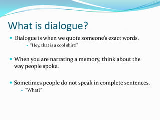 What is dialogue?
 Dialogue is when we quote someone’s exact words.


“Hey, that is a cool shirt!”

 When you are narrating a memory, think about the

way people spoke.
 Sometimes people do not speak in complete sentences.


“What?”

 