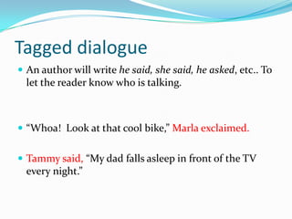 Tagged dialogue
 An author will write he said, she said, he asked, etc.. To

let the reader know who is talking.

 “Whoa! Look at that cool bike,” Marla exclaimed.
 Tammy said, “My dad falls asleep in front of the TV

every night.”

 