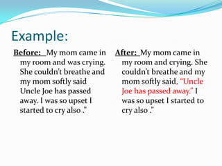 Example:
Before: My mom came in
my room and was crying.
She couldn’t breathe and
my mom softly said
Uncle Joe has passed
away. I was so upset I
started to cry also .”

After: My mom came in
my room and crying. She
couldn’t breathe and my
mom softly said, “Uncle
Joe has passed away.” I
was so upset I started to
cry also .”

 