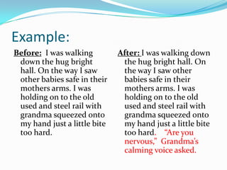 Example:
Before: I was walking
down the hug bright
hall. On the way I saw
other babies safe in their
mothers arms. I was
holding on to the old
used and steel rail with
grandma squeezed onto
my hand just a little bite
too hard.

After: I was walking down
the hug bright hall. On
the way I saw other
babies safe in their
mothers arms. I was
holding on to the old
used and steel rail with
grandma squeezed onto
my hand just a little bite
too hard. “Are you
nervous,” Grandma’s
calming voice asked.

 