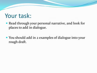 Your task:
 Read through your personal narrative, and look for

places to add in dialogue.
 You should add in 2 examples of dialogue into your

rough draft.

 