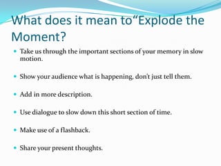 What does it mean to“Explode the
Moment?
 Take us through the important sections of your memory in slow

motion.
 Show your audience what is happening, don’t just tell them.

 Add in more description.
 Use dialogue to slow down this short section of time.
 Make use of a flashback.
 Share your present thoughts.

 