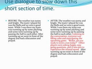 Use dialogue to slow down this
short section of time.
 BEFORE: The weather was sunny
and bright. The team I played for
was the Bulls and we were a good
team. While I was there my team
was warming up by some pitching

and some were warming up by
passing the ball to each other. After
warming up we went in front of the
dugout and had a discussion and
prayed.

 AFTER: The weather was sunny and
bright. The team I played for was
the Bulls and we were a good team.
While I was there my team was
warming up by some pitching and

some were warming up by passing
the ball to each other. Listening to
the conversation, everyone was
filling calm and anticipating the
upcoming game. “Rickie, are you
ready to score a run today?” Other
players were asking happy, easy
going questions, and it was nice to
experience the relaxed mood. After
warming up we went in front of the
dugout and had a discussion and
prayed.

 