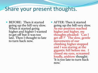 Share your present thoughts.
 BEFORE: Then it started

going up the hill very slow.
When it started going
higher and higher I wanted
to get off but it was too
late. Then I thought to late
to turn back now.

 AFTER: Then it started

going up the hill very slow.
As our position reached
higher and higher, my
thoughts pleaded: ‘Can I
get off ?’ The slow, gentle
movements of our
climbing higher stopped
and I was staring at the
gigantic hill before me. I
closed my eyes, screamed
loudly, andnow thought:
‘It is too late to turn back
now.’

 