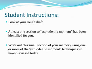 Student Instructions:
 Look at your rough draft.
 At least one section to “explode the moment” has been

identified for you.
 Write out this small section of your memory using one

or more of the “explode the moment” techniques we
have discussed today.

 