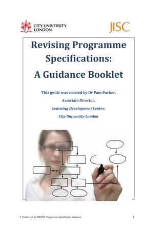 P. Parker Feb 12 PREDICT Programme Specification Guidance 1
Revising Programme
Specifications:
A Guidance Booklet
This guide was created by Dr Pam Parker,
Associate Director,
Learning Development Centre,
City University London
 