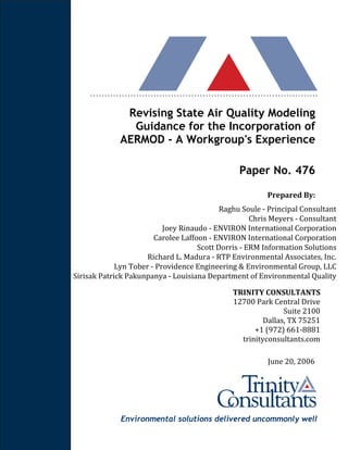 Environmental solutions delivered uncommonly well
Revising State Air Quality Modeling
Guidance for the Incorporation of
AERMOD - A Workgroup's Experience
Paper No. 476
Prepared By:
Raghu Soule - Principal Consultant
Chris Meyers - Consultant
Joey Rinaudo - ENVIRON International Corporation
Carolee Laffoon - ENVIRON International Corporation
Scott Dorris - ERM Information Solutions
Richard L. Madura - RTP Environmental Associates, Inc.
Lyn Tober - Providence Engineering & Environmental Group, LLC
Sirisak Patrick Pakunpanya - Louisiana Department of Environmental Quality
TRINITY CONSULTANTS
12700 Park Central Drive
Suite 2100
Dallas, TX 75251
+1 (972) 661-8881
trinityconsultants.com
June 20, 2006
 