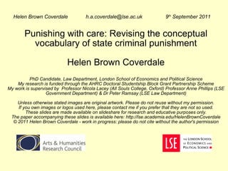 Punishing with care: Revising the conceptual vocabulary of state criminal punishment Helen Brown Coverdale PhD Candidate, Law Department, London School of Economics and Political Science My research is funded through the AHRC Doctoral Studentship Block Grant Partnership Scheme My work is supervised by  Professor Nicola Lacey (All Souls College, Oxford) Professor Anne Phillips (LSE Government Department) & Dr Peter Ramsay (LSE Law Department) Unless otherwise stated images are original artwork. Please do not reuse without my permission. If you own images or logos used here, please contact me if you prefer that they are not so used. These slides are made available on slideshare for research and educative purposes only. The paper accompanying these slides is available here: http://lse.academia.edu/HelenBrownCoverdale © 2011 Helen Brown Coverdale - work in progress: please do not cite without the author's permission Helen Brown Coverdale  h.a.coverdale@lse.ac.uk 9 th  September 2011 